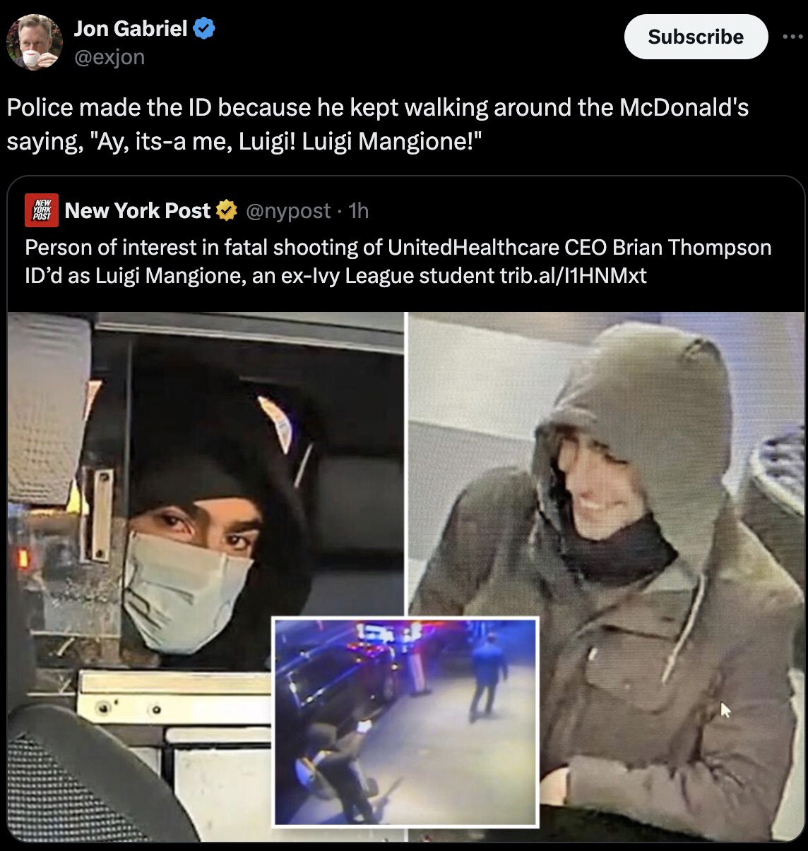 Brian Thompson - Jon Gabriel Subscribe Police made the Id because he kept walking around the McDonald's saying, "Ay, itsa me, Luigi! Luigi Mangione!" New York New York Post 1h Person of interest in fatal shooting of UnitedHealthcare Ceo Brian Thompson Id'